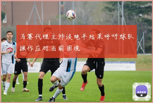 马赛代理主帅谈绝平结果呼吁球队振作应对当前困境