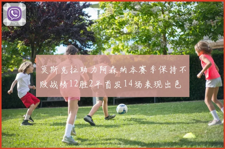 莫斯克拉助力阿森纳本赛季保持不败战绩12胜2平首发14场表现出色
