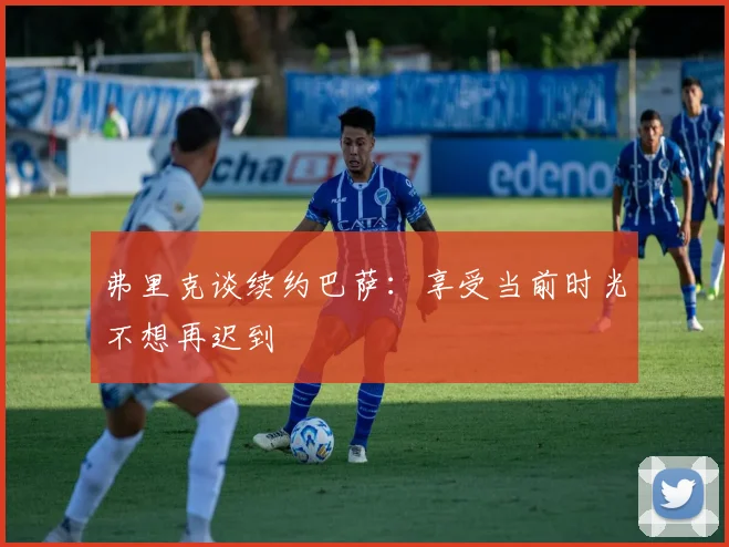 弗里克谈续约巴萨：享受当前时光不想再迟到