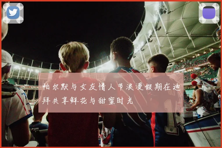帕尔默与女友情人节浪漫假期在迪拜共享鲜花与甜蜜时光