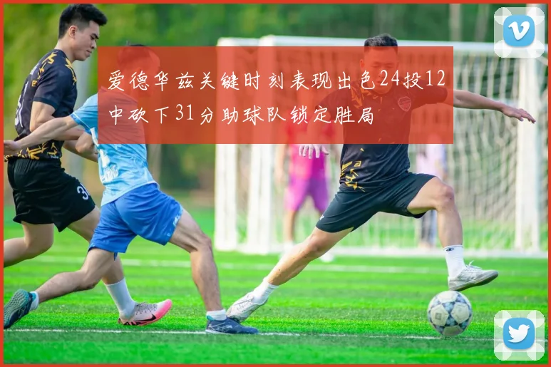 爱德华兹关键时刻表现出色24投12中砍下31分助球队锁定胜局