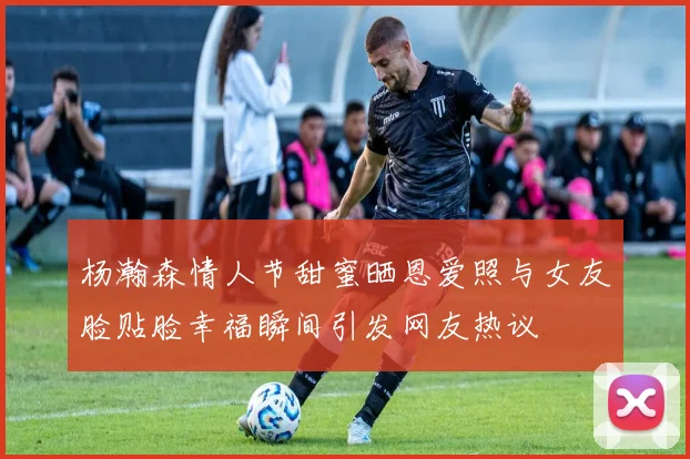 杨瀚森情人节甜蜜晒恩爱照与女友脸贴脸幸福瞬间引发网友热议