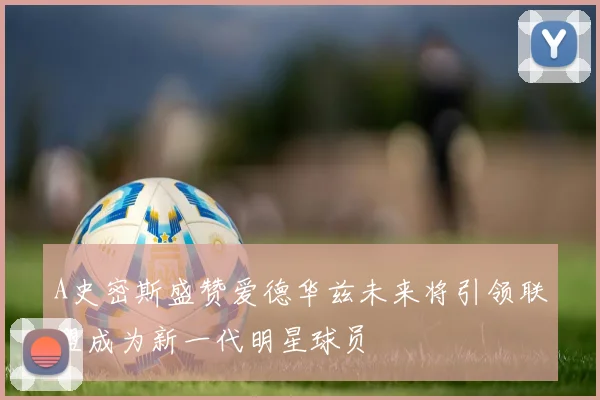 A史密斯盛赞爱德华兹未来将引领联盟成为新一代明星球员