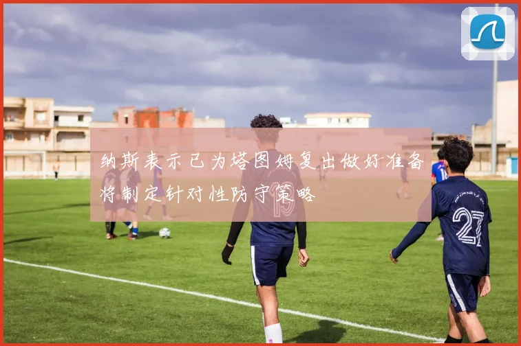 纳斯表示已为塔图姆复出做好准备将制定针对性防守策略