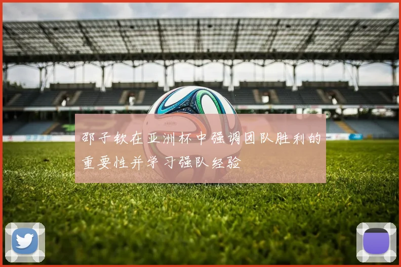 邵子钦在亚洲杯中强调团队胜利的重要性并学习强队经验